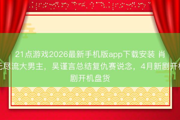 21点游戏2026最新手机版app下载安装 肖战演无尽流大男主，吴谨言总结复仇赛说念，4月新剧开机盘货