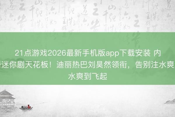 21点游戏2026最新手机版app下载安装 内娱待播迷你剧天花板！迪丽热巴刘昊然领衔，告别注水爽到飞起