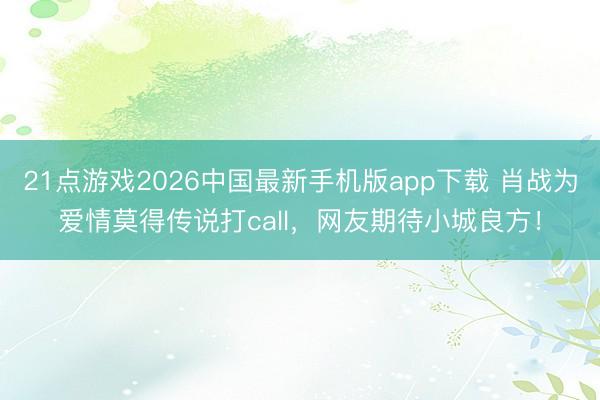 21点游戏2026中国最新手机版app下载 肖战为爱情莫得传说打call，网友期待小城良方！