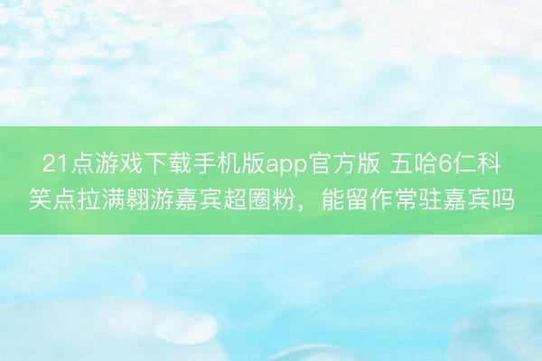 21点游戏下载手机版app官方版 五哈6仁科笑点拉满翱游嘉宾超圈粉，能留作常驻嘉宾吗