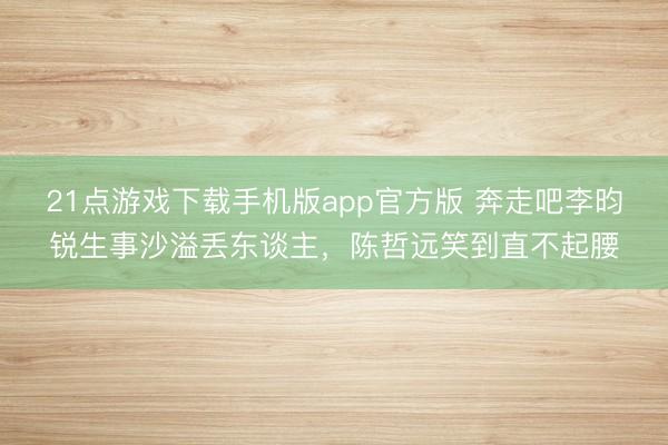 21点游戏下载手机版app官方版 奔走吧李昀锐生事沙溢丢东谈主，陈哲远笑到直不起腰