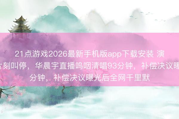 21点游戏2026最新手机版app下载安装 演唱会开演前9天片刻叫停，华晨宇直播呜咽清唱93分钟，补偿决议曝光后全网千里默