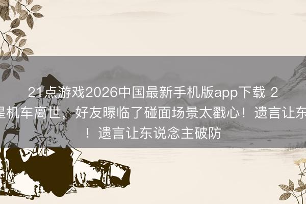 21点游戏2026中国最新手机版app下载 24岁短剧男星机车离世，好友曝临了碰面场景太戳心！遗言让东说念主破防