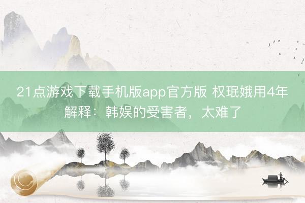 21点游戏下载手机版app官方版 权珉娥用4年解释：韩娱的受害者，太难了
