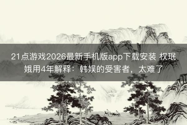 21点游戏2026最新手机版app下载安装 权珉娥用4年解释：韩娱的受害者，太难了