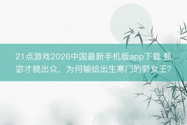 21点游戏2026中国最新手机版app下载 甄宓才貌出众，为何输给出生寒门的郭女王？