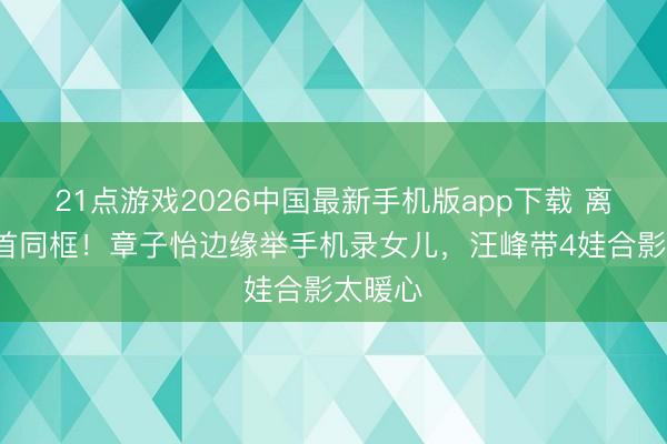 21点游戏2026中国最新手机版app下载 离异3年首同框！章子怡边缘举手机录女儿，汪峰带4娃合影太暖心