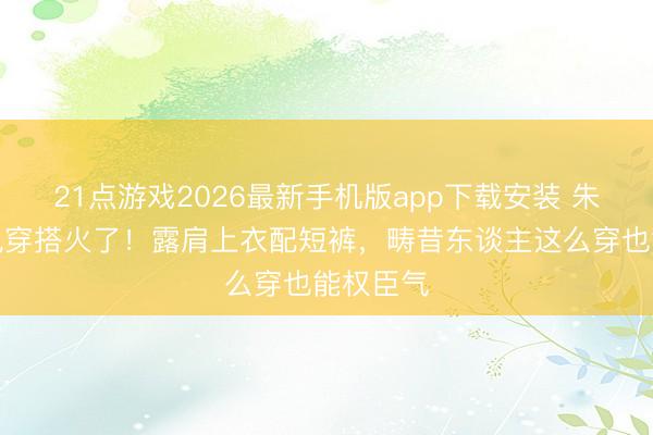 21点游戏2026最新手机版app下载安装 朱珠老钱风穿搭火了！露肩上衣配短裤，畴昔东谈主这么穿也能权臣气