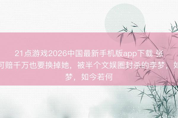 21点游戏2026中国最新手机版app下载 张嘉译宁可赔千万也要换掉她，被半个文娱圈封杀的李梦，如今若何