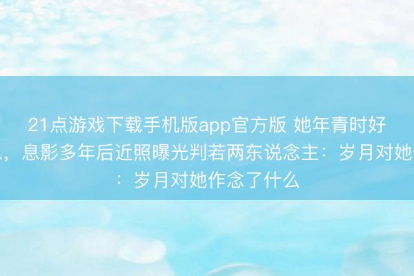 21点游戏下载手机版app官方版 她年青时好意思到窒息，息影多年后近照曝光判若两东说念主：岁月对她作念了什么