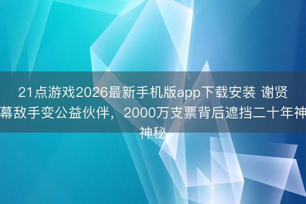 21点游戏2026最新手机版app下载安装 谢贤银幕敌手变公益伙伴,2000万支票背后遮挡二十年神秘