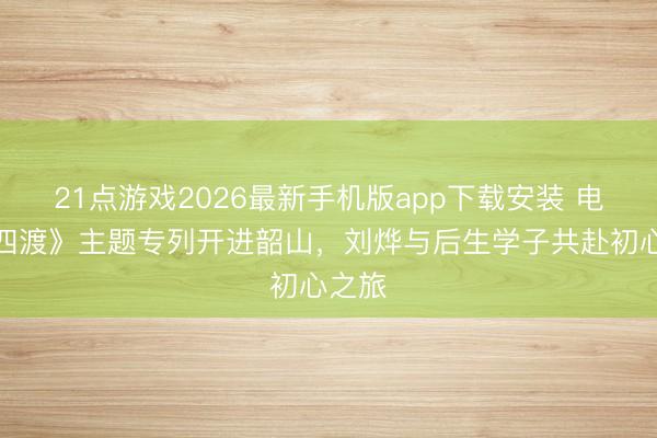 21点游戏2026最新手机版app下载安装 电影《四渡》主题专列开进韶山，刘烨与后生学子共赴初心之旅