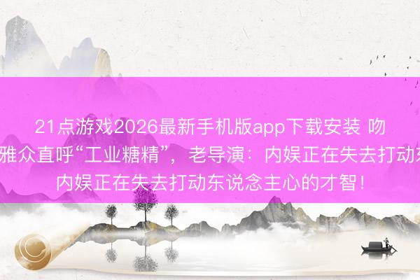 21点游戏2026最新手机版app下载安装 吻戏没了真神态，不雅众直呼“工业糖精”，老导演：内娱正在失去打动东说念主心的才智！