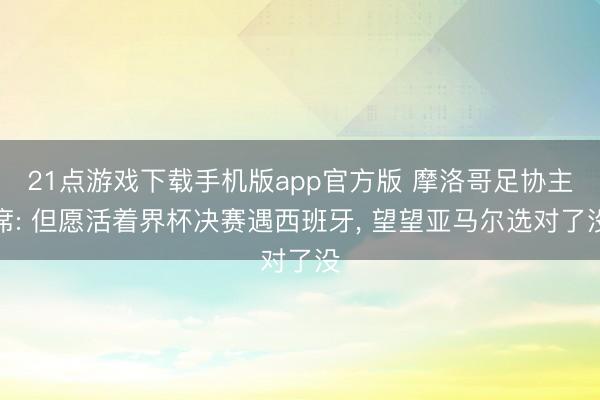 21点游戏下载手机版app官方版 摩洛哥足协主席: 但愿活着界杯决赛遇西班牙， 望望亚马尔选对了没