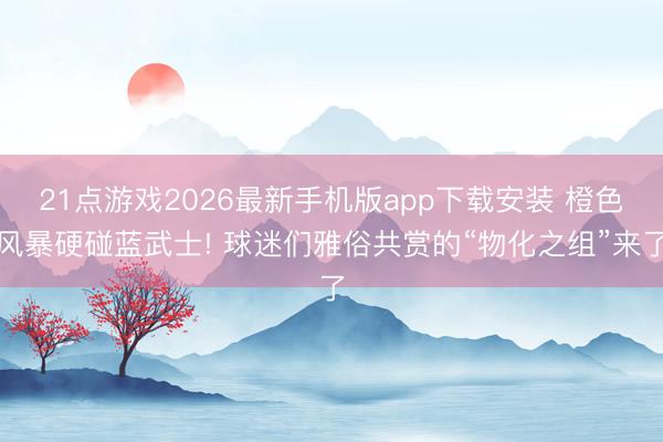 21点游戏2026最新手机版app下载安装 橙色风暴硬碰蓝武士! 球迷们雅俗共赏的“物化之组”来了