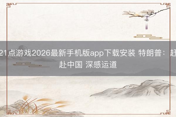 21点游戏2026最新手机版app下载安装 特朗普：赶赴中国 深感运道
