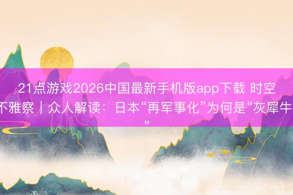 21点游戏2026中国最新手机版app下载 时空不雅察｜众人解读：日本“再军事化”为何是“灰犀牛”
