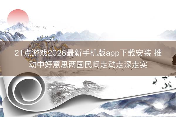 21点游戏2026最新手机版app下载安装 推动中好意思两国民间走动走深走实