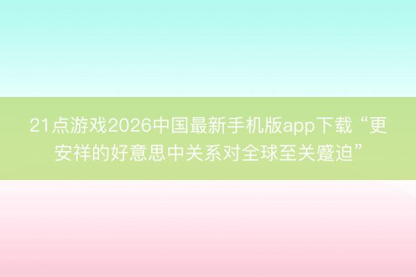 21点游戏2026中国最新手机版app下载 “更安祥的好意思中关系对全球至关蹙迫”