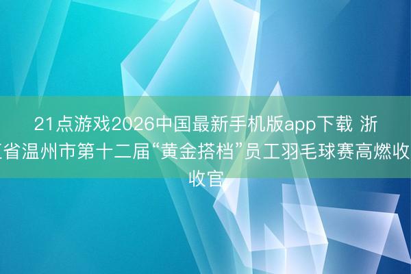 21点游戏2026中国最新手机版app下载 浙江省温州市第十二届“黄金搭档”员工羽毛球赛高燃收官