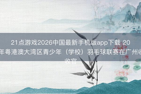 21点游戏2026中国最新手机版app下载 2026年粤港澳大湾区青少年（学校）羽毛球联赛在广州收官