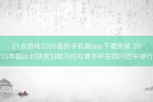21点游戏2026最新手机版app下载安装 2026年国际划联皮划艇马拉松寰宇杯在四川巴中举行