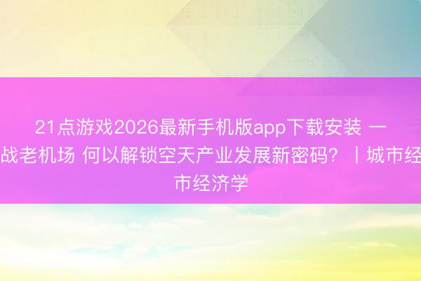 21点游戏2026最新手机版app下载安装 一座抗战老机场 何以解锁空天产业发展新密码？丨城市经济学