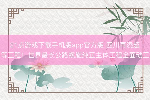 21点游戏下载手机版app官方版 四川再添超等工程！世界最长公路螺旋纯正主体工程全面动工