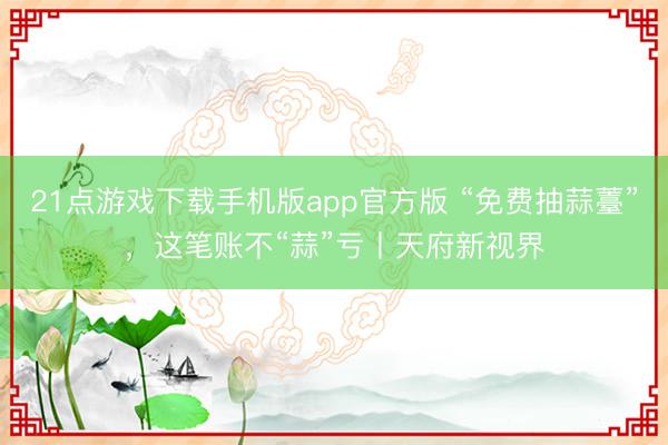 21点游戏下载手机版app官方版 “免费抽蒜薹”,这笔账不“蒜”亏丨天府新视界