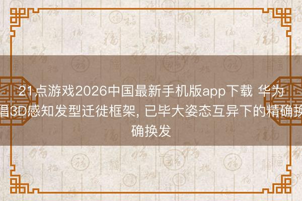 21点游戏2026中国最新手机版app下载 华为提倡3D感知发型迁徙框架， 已毕大姿态互异下的精确换发