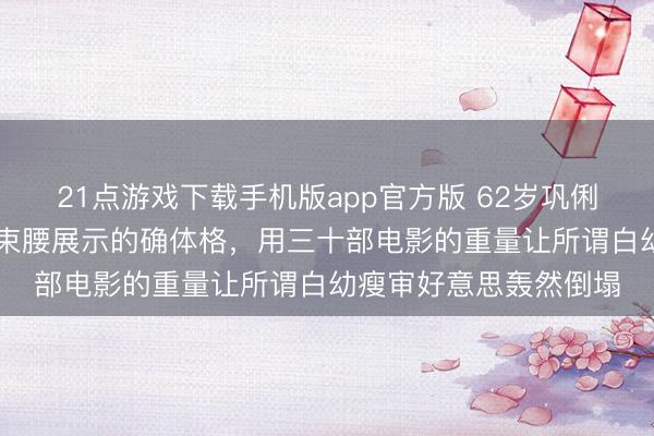 21点游戏下载手机版app官方版 62岁巩俐第21次戛纳红毯鉴别束腰展示的确体格，用三十部电影的重量让所谓白幼瘦审好意思轰然倒塌