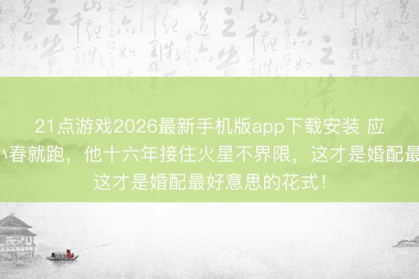 21点游戏2026最新手机版app下载安装 应采儿故意掐陈小春就跑，他十六年接住火星不界限，这才是婚配最好意思的花式！
