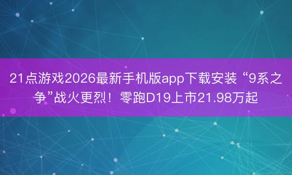 21点游戏2026最新手机版app下载安装 “9系之争”战火更烈！零跑D19上市21.98万起