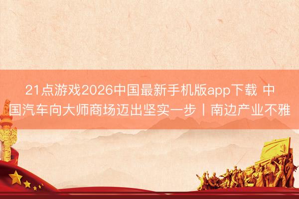 21点游戏2026中国最新手机版app下载 中国汽车向大师商场迈出坚实一步丨南边产业不雅