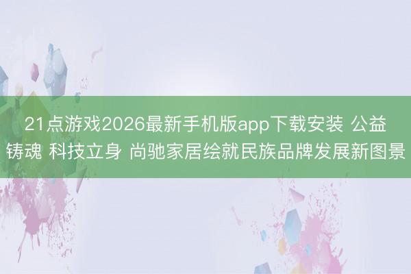 21点游戏2026最新手机版app下载安装 公益铸魂 科技立身 尚驰家居绘就民族品牌发展新图景