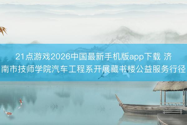 21点游戏2026中国最新手机版app下载 济南市技师学院汽车工程系开展藏书楼公益服务行径