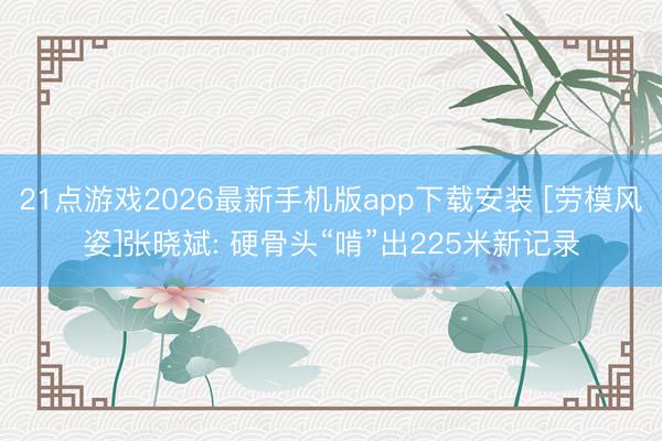 21点游戏2026最新手机版app下载安装 [劳模风姿]张晓斌: 硬骨头“啃”出225米新记录