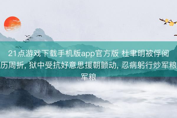 21点游戏下载手机版app官方版 杜聿明被俘阅历周折， 狱中受抗好意思援朝颤动， 忍病躬行炒军粮