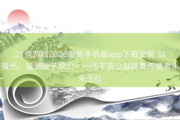 21点游戏2026最新手机版app下载安装 以翩跹微光,温润贩子炊火——访宇宙公益跳舞传播者朱玉红