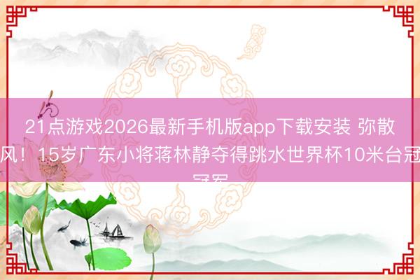 21点游戏2026最新手机版app下载安装 弥散上风！15岁广东小将蒋林静夺得跳水世界杯10米台冠军