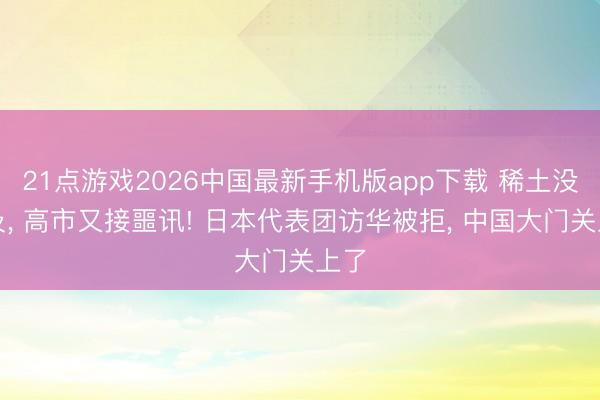 21点游戏2026中国最新手机版app下载 稀土没比及， 高市又接噩讯! 日本代表团访华被拒， 中国大门关上了