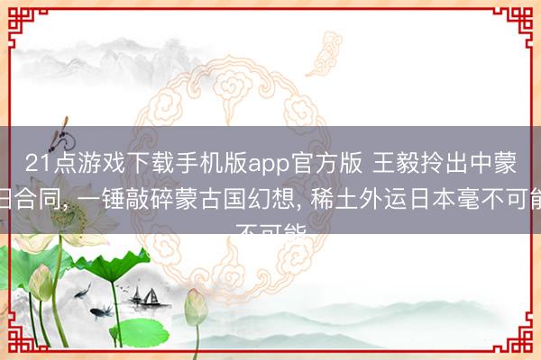 21点游戏下载手机版app官方版 王毅拎出中蒙旧合同， 一锤敲碎蒙古国幻想， 稀土外运日本毫不可能