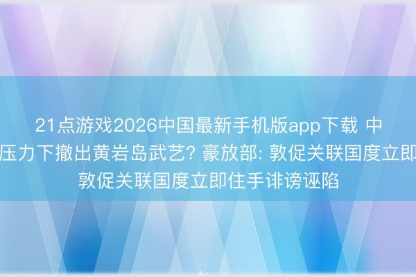 21点游戏2026中国最新手机版app下载 中方在好意思菲压力下撤出黄岩岛武艺? 豪放部: 敦促关联国度立即住手诽谤诬陷
