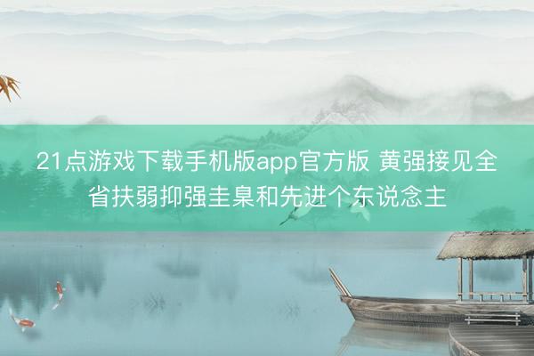 21点游戏下载手机版app官方版 黄强接见全省扶弱抑强圭臬和先进个东说念主